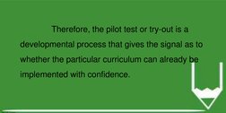Therefore, the pilot test or try-out is a 
developmental process that gives the signal as to 
whether the particular curricul