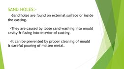 SAND HOLES:- 
  -Sand holes are found on external surface or inside 
the casting. 
 
  -They are caused by loose sand washing