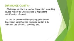 SHRINKAGE CAVITY:- 
  -Shrinkage cavity is a void or depression in casting 
caused mainly by uncontrolled & haphazard 
solidi