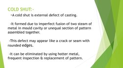 COLD SHUT:- 
  -A cold shut is external defect of casting. 
 
  -It formed due to imperfect fusion of two steam of 
metal in