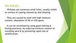 PIN HOLES:- 
  -Pinholes are numerous small holes, usually visible 
on surface of casting cleaned by shot blasting. 
 
  -The