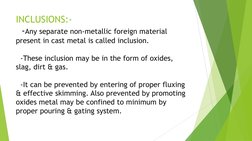 INCLUSIONS:- 
  -Any separate non-metallic foreign material 
present in cast metal is called inclusion. 
 
  -These inclusion