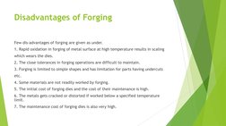 Disadvantages of Forging 
Few dis-advantages of forging are given as under. 
1. Rapid oxidation in forging of metal surface a