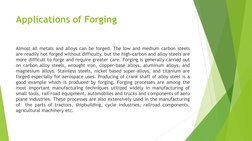 Applications of Forging 
Almost all metals and alloys can be forged. The low and medium carbon steels 
are readily hot forged