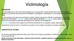 Victimología 
DEFINICION:  
La victimología es la rama de la Criminología que se ocupa de la victima directa del crimen, que