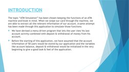 INTRODUCTION
The topic “ATM Simulation” has been chosen keeping the functions of an ATM 
machine and kiosk in mind. When we s
