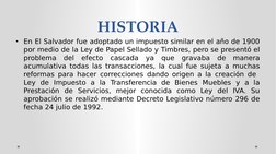 HISTORIA
• En El Salvador fue adoptado un impuesto similar en el año de 1900 
por medio de la Ley de Papel Sellado y Timbres,