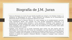 Biografía de J.M. Juran 
• Nació en Rumania en el seno de una familia humilde que emigró a los Estados Unidos y se 
estableci