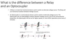 What is the difference between a Relay 
and an Optocoupler 
•
A Relay is an electrical mechanical device used to switch an al