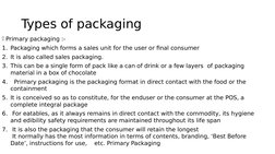 Types of packaging 
Primary packaging :-
1. Packaging which forms a sales unit for the user or final consumer  
2. It is als