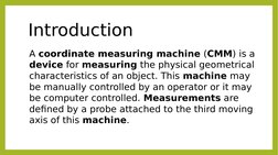 Introduction
A coordinate measuring machine (CMM) is a 
device for measuring the physical geometrical 
characteristics of an