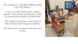 This machine is a modified Chinese 6040 
type CNC Router. 
 
It uses a 1.5KW (2HP) water cooled 
spindle.  The spindle is dri