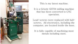This is my latest machine. 
 
It is a Grizzly G0704 milling machine 
that has been converted to CNC 
operation. 
 
Lead-screw