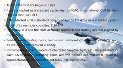 Tests of the first ILS began in 1929
It was accepted as a standard system by the ICAO, (International Civil Aviation 
Organ