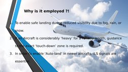 Why is it employed ?! 
1. To enable safe landing during reduced visibility due to fog, rain, or 
snow.
2. If an Aircraft is c