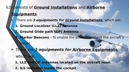 ILS consists of Ground Installations and Airborne 
Equipments

There are 3 equipments for Ground Installations, which are: