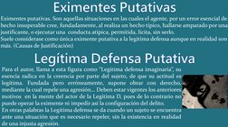 Eximentes Putativas
Eximentes putativas. Son aquellas situaciones en las cuales el agente, por un error esencial de 
hecho in