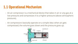 1.1 Operational Mechanism 
- An air compressor is a mechanical device that takes in air or any gas at a 
low pressure and com