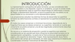 INTRODUCCIÓN
La representación cartográfica del globo terrestre, ya sea considerado éste 
como una esfera o una elipsoide, su