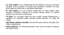 • La "otra madre": es la antagonista de esta historia, vive en el mundo
paralelo al de Coraline, es mucho mas cariñosa y amab