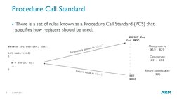 © ARM 2015  
7 
Procedure Call Standard 
There is a set of rules known as a Procedure Call Standard (PCS) that 
specifies ho