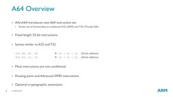 © ARM 2015  
8 
A64 Overview 
AArch64 introduces new A64 instruction set 

Similar set of functionality as traditional A32