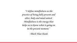 “I define mindfulness as the 
practice of being fully present and 
alive, body and mind united. 
Mindfulness is the energy th