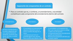 • Para un contrato que es, o contiene, un arrendamiento, una entidad 
contabilizará cada componente del arrendamiento dentro