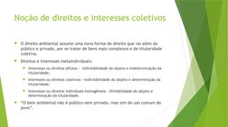 Noção de direitos e interesses coletivos
O direito ambiental assume uma nova forma de direito que vai além do 
público e pri