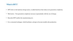 What is DFT?
•
DFT refers to the hardware design styles, or added hardware that reduces test generation complexity.
•
Motivat