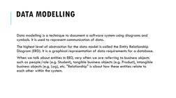 DATA MODELLING
Data modelling is a technique to document a software system using diagrams and 
symbols. It is used to represe