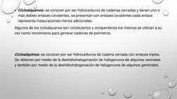 • Cicloalquenos: se conocen por ser hidrocarburos de cadenas cerradas y tienen uno o 
más dobles enlaces covalentes, se prese