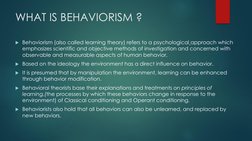 WHAT IS BEHAVIORISM ?
Behaviorism (also called learning theory) refers to a psychological approach which 
emphasizes scienti