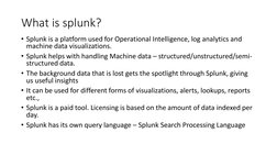 What is splunk?
• Splunk is a platform used for Operational Intelligence, log analytics and 
machine data visualizations. 
•