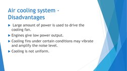 Air cooling system -
Disadvantages
Large amount of power is used to drive the 
cooling fan.
Engines give low power output.