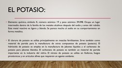 EL POTASIO:
• Elemento químico, símbolo K, número atómico 19 y peso atómico 39.098. Ocupa un lugar
intermedio dentro de la fa