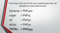From here, the cost of the raw materials per day can 
already be easily determined.
bananas = PhP400
sugar 
= PhP75
oil 
= Ph