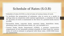 Schedule of Rates (S.O.R)
• Schedule of rates (S.O.R) is a list of rates of various items of work.
• To facilitate the prepar