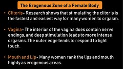 • Clitoris- Research shows that stimulating the clitoris is 
the fastest and easiest way for many women to orgasm.
• Vagina-