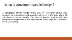 What is convergent parallel design?
A convergent parallel design entails that the researcher concurrently
conducts the quanti