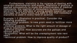 Furthermore, statistics is the science of dealing with 
uncertain phenomenon and events. Statistics in practice is 
applied s