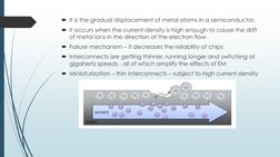 It is the gradual displacement of metal atoms in a semiconductor. 
It occurs when the current density is high enough to cau