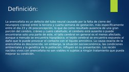 Definición:
La anencefalia es un defecto del tubo neural causado por la falta de cierre del 
neuroporo craneal entre la terce