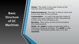 Basic 
Structure 
of DC 
Machines
Stator- The stator is the outer frame of the 
machine and is immovable.
Rotor(armature)- Th