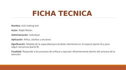 FICHA TECNICA 
Nombre: trail making test 
Autor: Ralph Reitan
Administración: Individual
Aplicación: Niños, adultos y anciano