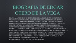 BIOGRAFIA DE EDGAR 
OTERO DE LA VEGA 
• HIMNO AL LITORAL ES EL HIMNO DE BOLIVIA, EL CUAL FUE ESCRITO PARA 
MANTENER EN LA MEM