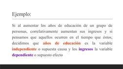 Ejemplo: 
 Si al aumentar los años de educación de un grupo de 
personas, correlativamente aumentan sus ingresos y si 
pensam