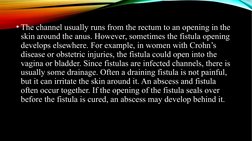 • The channel usually runs from the rectum to an opening in the 
skin around the anus. However, sometimes the fistula opening