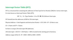 Interrupt Vector Table (IVT)
IVT is a structured list containing the addresses of Interrupt Service Routine (ISR) for various