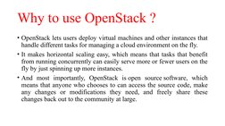 Why to use OpenStack ?
• OpenStack lets users deploy virtual machines and other instances that 
handle different tasks for ma